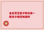 金日灵芝孢子粉价格一瓶多少钱你知道吗