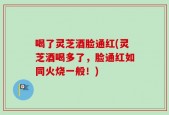 喝了灵芝酒脸通红(灵芝酒喝多了，脸通红如同火烧一般！)