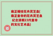雍正缠枝花卉灵芝盘(雍正皇帝的花卉灵芝盘 纪念清朝23代皇帝的文化艺术品)