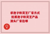 求孢子粉灵芝厂家方式 优质孢子粉灵芝产品源头厂家在哪