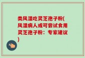 类风湿吃灵芝孢子粉(风湿病人或可尝试食用灵芝孢子粉：专家建议)