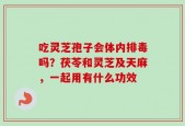吃灵芝孢子会体内排毒吗？茯苓和灵芝及天麻，一起用有什么功效