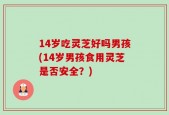 14岁吃灵芝好吗男孩(14岁男孩食用灵芝是否安全？)
