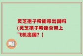灵芝孢子粉能带出国吗(灵芝孢子粉能否带上飞机出国？)