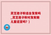 灵芝孢子粉适合发育吗_灵芝孢子粉对发育期儿童适宜吗？)
