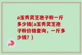 a玉秀灵芝孢子粉一斤多少钱(a玉秀灵芝孢子粉价格查询，一斤多少钱？)