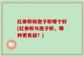 红参粉和孢子粉哪个好(红参粉与孢子粉，哪种更有益？)