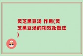灵芝黑豆汤 作用(灵芝黑豆汤的功效及做法)