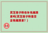 灵芝孢子粉也补充雌激素吗(灵芝孢子粉是否含有雌激素？)