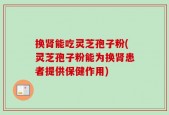 换肾能吃灵芝孢子粉(灵芝孢子粉能为换肾患者提供保健作用)