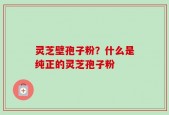 灵芝壁孢子粉？什么是纯正的灵芝孢子粉