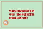 中国农科院富硒灵芝孢子粉？拥有丰富的营养价值和药用价值？