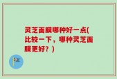 灵芝面膜哪种好一点(比较一下，哪种灵芝面膜更好？)