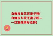 白鲜皮和灵芝孢子粉(白鲜皮与灵芝孢子粉——双重健康好选择)