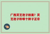 广西灵芝孢子胶囊？灵芝孢子粉哪个牌子正宗