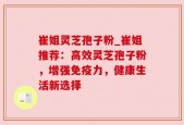 崔姐灵芝孢子粉_崔姐推荐：高效灵芝孢子粉，增强免疫力，健康生活新选择