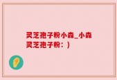 灵芝孢子粉小森_小森灵芝孢子粉：)