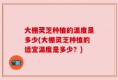 大棚灵芝种植的温度是多少(大棚灵芝种植的适宜温度是多少？)