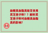 血糖高血脂高能否食用灵芝孢子粉？？解析灵芝孢子粉对血糖高血脂高的影响？