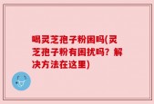 喝灵芝孢子粉困吗(灵芝孢子粉有困扰吗？解决方法在这里)