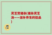灵芝煲猪杂(猪杂灵芝汤——滋补养生的佳品)