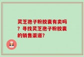 灵芝孢子粉胶囊有卖吗？寻找灵芝孢子粉胶囊的销售渠道？
