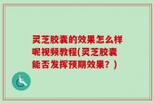 灵芝胶囊的效果怎么样呢视频教程(灵芝胶囊能否发挥预期效果？)