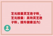 芝元胶囊灵芝孢子粉_芝元胶囊：高效灵芝孢子粉，提升健康活力)