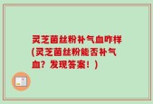 灵芝菌丝粉补气血咋样(灵芝菌丝粉能否补气血？发现答案！)