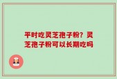 平时吃灵芝孢子粉？灵芝孢子粉可以长期吃吗