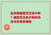 延农牌破壁灵芝饱子粉？破壁灵芝孢子粉的功效与作用有哪些