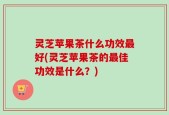 灵芝苹果茶什么功效最好(灵芝苹果茶的最佳功效是什么？)