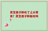 灵芝孢子粉吃了上火零食？灵芝孢子粉能吃吗？