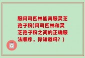 服阿司匹林能再服灵芝孢子粉(阿司匹林和灵芝孢子粉之间的正确服法顺序，你知道吗？)