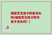 破壁灵芝孢子粉能洗头吗(破壁灵芝孢子粉可用于洗头吗？)