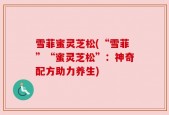 雪菲蜜灵芝松(“雪菲”“蜜灵芝松”：神奇配方助力养生)
