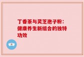 丁香茶与灵芝孢子粉：健康养生新组合的独特功效