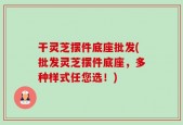 干灵芝摆件底座批发(批发灵芝摆件底座，多种样式任您选！)