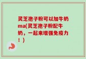 灵芝孢子粉可以加牛奶ma(灵芝孢子粉配牛奶，一起来增强免疫力！)