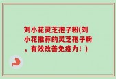 刘小花灵芝孢子粉(刘小花推荐的灵芝孢子粉，有效改善免疫力！)