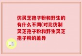 仿灵芝孢子粉和野生的有什么不同(对比仿制灵芝孢子粉和野生灵芝孢子粉的差异