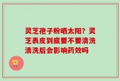 灵芝孢子粉晒太阳？灵芝表皮到底要不要清洗清洗后会影响药效吗