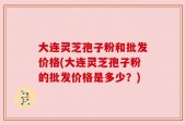 大连灵芝孢子粉和批发价格(大连灵芝孢子粉的批发价格是多少？)