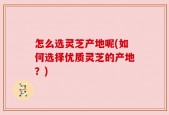 怎么选灵芝产地呢(如何选择优质灵芝的产地？)