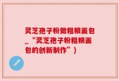 灵芝孢子粉做粗粮面包_“灵芝孢子粉粗粮面包的创新制作”)