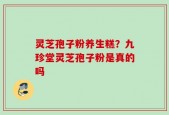 灵芝孢子粉养生糕？九珍堂灵芝孢子粉是真的吗