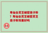 寿仙谷灵芝破壁孢子粉？寿仙谷灵芝破壁灵芝孢子粉效果好吗