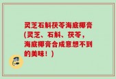 灵芝石斛茯苓海底椰膏(灵芝、石斛、茯苓，海底椰膏合成意想不到的美味！)