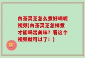 白茶灵芝怎么煮好喝呢视频(白茶灵芝怎样煮才能喝出美味？看这个视频就可以了！)