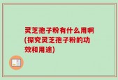 灵芝孢子粉有什么用啊(探究灵芝孢子粉的功效和用途)